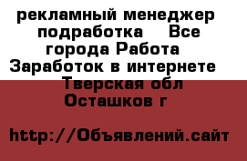 рекламный менеджер (подработка) - Все города Работа » Заработок в интернете   . Тверская обл.,Осташков г.